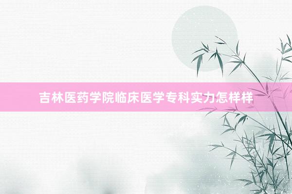 吉林医药学院临床医学专科实力怎样样